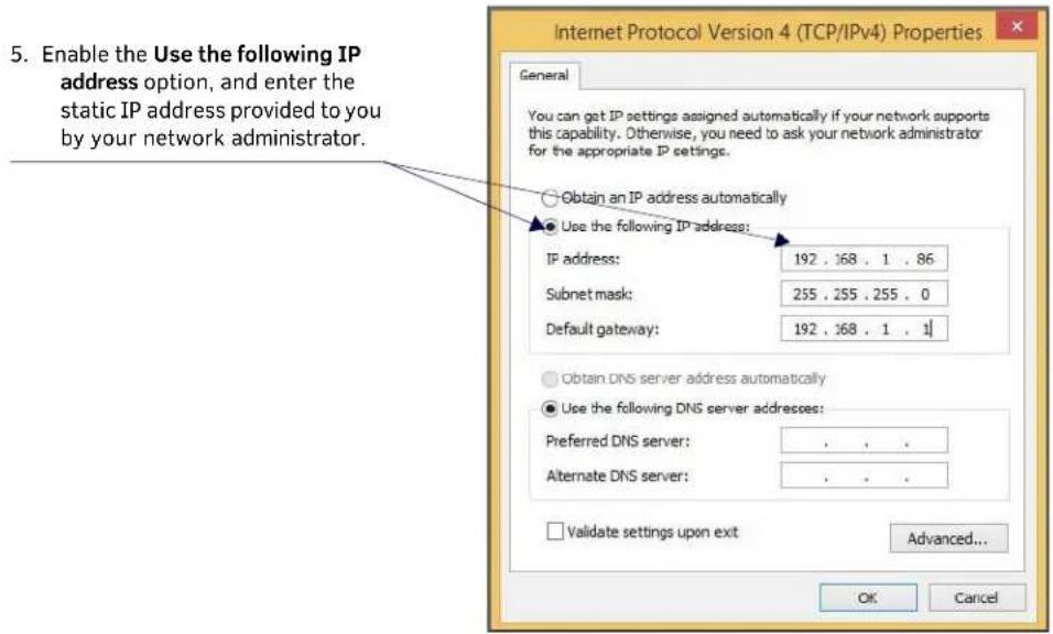 5. Enable the Use the following IP address option, and enter the static IP address provided to you by your network administrator. Internet Protocol Version 4 (TCP/IPv4) Properties General You can get IP settings assigned automatically if your network supports this capability. Otherwise, you need to ask your network administrator for the appropriate IP settings. Obtain an IP address automatically Use the following IP address: IP address: 192 , 368 , 1 , 86 Subnet mask: 255 , 255 , 255 , 0 Default gateway: 192 , 368 , 1 , 1 Obtain DNS server address automatically Use the following DNS server addresses: Preferred DNS server: . . . . Alternate DNS server: . . . . Validate settings upon exit Advanced... OK Cancel