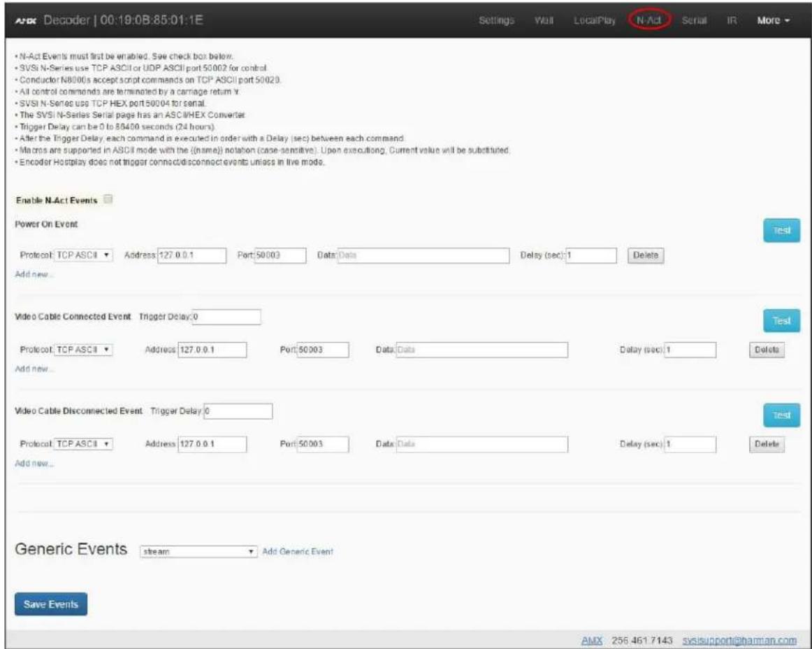 N-Act Events must first be enabled. See check box below. SVSI N-Series use TCP ASCII or UDP ASCII port 50002 for control Conductor N8000s accept script commands on TCP ASCII port 50020. All control commands are terminated by a carriage return Y. SVSI N-Series uses TCP HEX port 50004 for serial. The SVSI N-Series Serial page has an ASCII/HEX Converter Trigger Delay can be 0 to 83400 seconds (24 hours). After the Trigger Delay, each command is executed in order with a Delay (sec) between each command. Macros are supported in ASCII mode with the (name) notation (case-sensitive). Upon executing, Current value will be substituted. Encoder Hostplay does not trigger connect/disconnect events unless in live mode. Enable N-Act Events Power On Event Protocol: TCP ASCII ▼ Address 127.0.0.1 Port:50003 Data:Data Delay (sec):1 Delete Add new... Video Cable Connected Event Trigger Delay:0 Protocol: TCP ASCII ▼ Address 127.0.0.1 Port:50003 Data:Data Delay (sec):1 Delete Add new... Video Cable Disconnected Event Trigger Delay:0 Protocol: TCP ASCII ▼ Address 127.0.0.1 Port:50003 Data:Data Delay (sec):1 Delete Add new... Generic Events stream Add Generic Event Save Events AMX 256 461 7143 svsisupport@harman.com