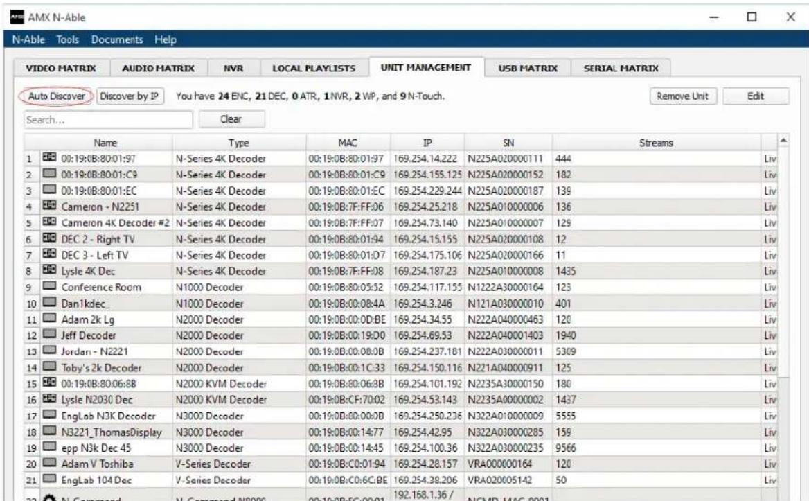 AMX N-Able N-Able Tools Documents Help VIDEO MATRIX AUDIO MATRIX NVR LOCAL PLAYLISTS UNIT MANAGEMENT USB MATRIX SERIAL MATRIX Auto Discover Discover by IP You have 24 ENC, 21 DEC, 0 ATR, 1 NVR, 2 WP, and 9 N-Touch. Remove Unit Edit Search... Clear Name Type MAC IP SN Streams 1 00:19:08:80:01:97 N-Series 4K Decoder 00:19:08:80:01:97 169.254.14.222 N225A020000111 444 Liv 2 00:19:08:80:01:C9 N-Series 4K Decoder 00:19:08:80:01:C9 169.254.155.125 N225A020000152 182 Liv 3 00:19:08:80:01:EC N-Series 4K Decoder 00:19:08:80:01:EC 169.254.229.244 N225A020000187 139 Liv 4 Cameron - N2251 N-Series 4K Decoder 00:19:08:7F:FF:06 169.254.25.218 N225A010000006 136 Liv 5 Cameron 4K Decoder #2 N-Series 4K Decoder 00:19:08:7F:FF:07 169.254.73.140 N225A010000007 129 Liv 6 DEC 2 - Right TV N-Series 4K Decoder 00:19:08:80:01:94 169.254.15.155 N225A020000108 12 Liv 7 DEC 3 - Left TV N-Series 4K Decoder 00:19:08:80:01:07 169.254.175.106 N225A020000166 11 Liv 8 Lysle 4K Dec N-Series 4K Decoder 00:19:08:7F:FF:08 169.254.187.23 N225A010000008 1435 Liv 9 Conference Room N1000 Decoder 00:19:08:80:05:52 169.254.117.155 N1222A30000164 123 Liv 10 Danldec_ N1000 Decoder 00:19:08:00:08:A4A 169.254.3.246 N121A030000010 401 Liv 11 Adam 2k Lg N2000 Decoder 00:19:08:00:OD:BE 169.254.34.55 N222A040000463 120 Liv 12 Jeff Decoder N2000 Decoder 00:19:08:00:19:DQ 169.254.69.53 N222A0400014O3 194D Liv 13 Jordan - N2221 N2000 Decoder 00:19:08:0C:BB:BB 169.254.237.18I N222A030000OII 53O9 Liv 14 Toby's 2k Decoder N2OOO Decoder 00:19:08:CC:C33 169.254.15.116 N221A040OOOO9I I I 125 Liv 15 0C:19:08:B:8C:BB N2OOO KVM Decoder 0C:19:OB:C6B B 169.254.1O.I.NE ZN35A3OOOOIOLO 18O Liv 16 Lysle N2O3C Dec N2OOO KVM Decoder 0C:19:OB:C7D OZ 169.254.53.143 N235A(O)OOOOOOOZ 1437 Liv 17 EngLab NJK Decoder N3OOO Decoder 0C:19:OB:C8D OZ B 169.254.25.236 N322A(O)OOOOOOOZ 5555 Liv 18 N322T ThomasDisplay N3OOO Decoder 0C:19:OB:C9D OZ C 169.254.42.95 N322A(O)OOOOOZGIS 159 Liv 19 epp N3k Dec 45 N3OOO Decoder 0C:19:OB:CU.DQ C 169.254.1O.O.CZ N322A(O)OOOOOZGIS 9566 Liv 20 Adam V Toshiba V-Series Decoder 0C:19:OB:CQ:DQ C BE 169.254.28.157 VRAOOOOOOIOI64 12D Liv 21 EngLab 1O4 Dec V-Series Decoder 0C:19:OB:CQ:CCE BE 169.254.38.266 VRAOOOOOOIOI42 5D Liv 22 N Command N-Command N8OOO OQI DQ EQ OQI DQ EQ OQI DQ EQ OQI DQ EQ OQI DQ EQ OQI DQ EQ OQI DQ EQ OQI DQ EQ OQI DQ EQ OQI DQ EQ OQI DQ EQ OQI DQ EQ OQI DQ EQ OQI DQ EQ OQI DQ EQ Oq