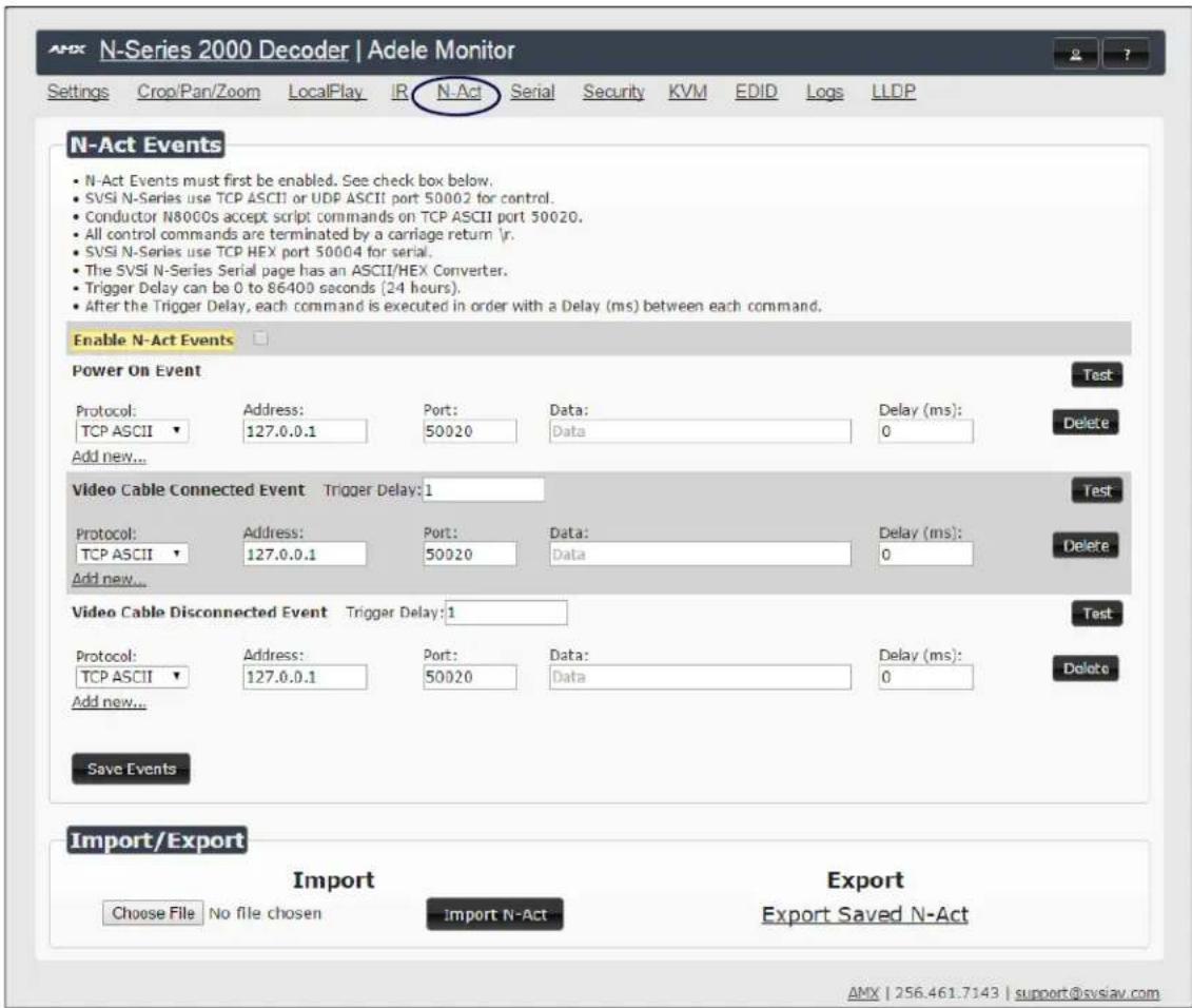 N-Act Events • N-Act Events must first be enabled. See check box below. • SVSI N-Series use TCP ASCII or UDP ASCII port 50002 for control. • Conductor N8000s accept script commands on TCP ASCII port 50020. • All control commands are terminated by a carriage return \r. • SVSI N-Series use TCP HEX port 50004 for serial. • The SVSI N-Series Serial page has an ASCII/HEX Converter. • Trigger Delay can be 0 to 86400 seconds (24 hours). • After the Trigger Delay, each command is executed in order with a Delay (ms) between each command. Enable N-Act Events Power On Event Test Protocol: TCP ASCII Address: 127.0.0.1 Port: 50020 Data: Data Delay (ms): 0 Add new... Video Cable Connected Event Trigger Delay:1 Test Protocol: TCP ASCII Address: 127.0.0.1 Port: 50020 Data: Data Delay (ms): 0 Add new... Video Cable Disconnected Event Trigger Delay:1 Test Protocol: TCP ASCII Address: 127.0.0.1 Port: 50020 Data: Data Delay (ms): 0 Add new... Save Events Import/Export Import Choose File No file chosen Import N-Act Export Export Saved N-Act AMX | 256.461.7143 | support@svslav.com