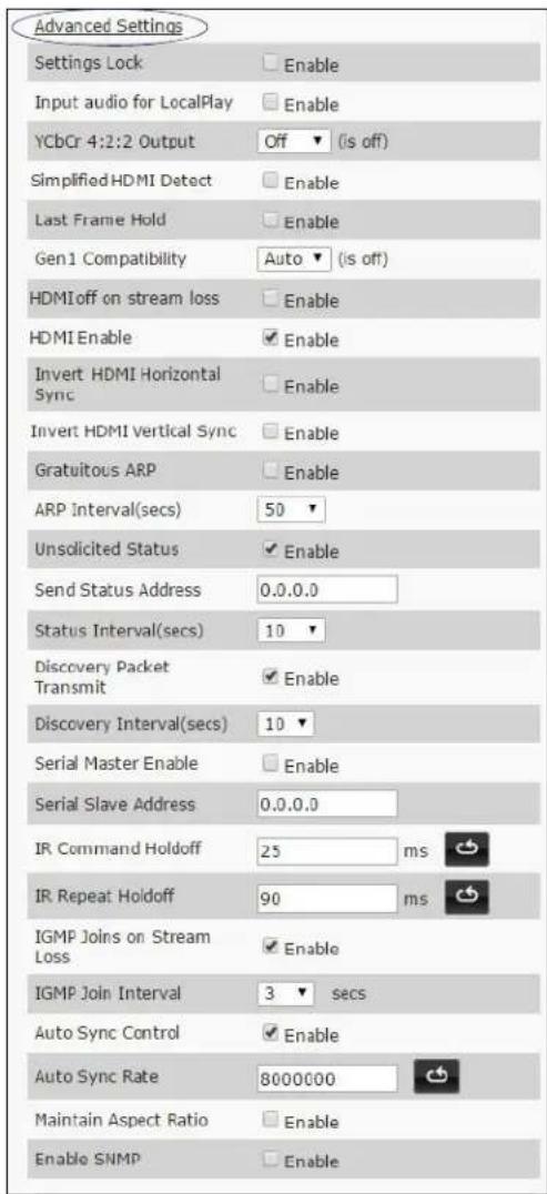 Advanced Settings Settings Lock Enable Input audio for LocalPlay Enable YCbCr 4:2:2 Output Off (is off) Simplified HDMI Detect Enable Last Frame Hold Enable Gen1 Compatibility Auto (is off) HDMI off on stream loss Enable HDMI Enable Enable Invert HDMI Horizontal Sync Enable Invert HDMI Vertical Sync Enable Gratuitous ARP Enable ARP Interval(secs) 50 Unsolicited Status Enable Send Status Address 0.0.0.0 Status Interval(secs) 10 Discovery Packet Transmit Enable Discovery Interval(secs) 10 Serial Master Enable Enable Serial Slave Address 0.0.0.0 IR Command Holdoff 25 ms IR Repeat Holdoff 90 ms IGMP Joins on Stream Loss Enable IGMP Join Interval 3 secs Auto Sync Control Enable Auto Sync Rate 8000000 Maintain Aspect Ratio Enable Enable SNMP Enable
