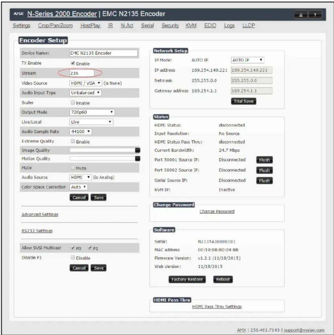 N-Series 2000 Encoder | EMC N2135 Encoder Settings Crop/Pan/Zoom HostPlay IR N-Act Serial Security KVM EDID Logs(LLDP) Encoder Setup Device Name: EMC N2135 Encoder TX Enable Enable Stream 236 Video Source HDMI / VGA (is None) Audio Input Type Unbalanced Scaler Enable Output Mode 720p60 Live/Local Live Audio Sample Rate 44100 Extreme Quality Enable Image Quality Motion Quality Mute Mute Audio Source HDMI (is Analog) Color Space Correction Auto Cancel Save Advanced Settings RS232 Settings Allow SVSi Multicast P0 P1 Disable P1 Disable Cancel Save Network Setup IP Mode: AUTO IP AUTO IP IP address 169.254.149.221 169.254.149.221 Netmask 255.255.0.0 255.255.0.0 Gateway address 169.254.1.1 169.254.1.1 Trial Save Status HDMI Status: disconnected Input Resolution: No Source HDMI Status Pass Thru: disconnected Current Bandwidth: 24.7 Mbps Port 50001 Source IP: Disconnected Flush Port 50002 Source IP: Disconnected Flush Serial Source IP: Disconnected Flush KVM IP: Inactive Change Password Change Password Software Serial: N2135A30000101 MAC address 00:19:08:80:04:BB Firmware Version: v1.2.1 (11/18/2015) Web Version: 11/18/2015 Factory Restore Reboot HDMI Pass Thru HDMI Pass Thru Settings AMX | 256.461.7143 | support@svslav.com