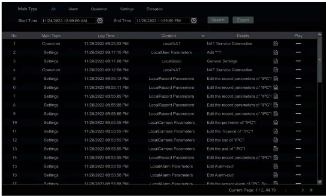 Main Type All Alarm Operation Settings Exception Start Time 11/24/2023 12:00:00 AM End Time 11/26/2023 11:59:59 PM Search Export No. Main Type Log Time Content Details Play 1 Operation 11/26/2023 09:23:53 PM LocalNAT NAT Service Connection — 2 Settings 11/26/2023 09:17:15 PM LocalUser Parameters Add "1" — 3 Settings 11/26/2023 09:17:00 PM LocalBasic General Settings — 4 Operation 11/26/2023 09:12:50 PM LocalNAT NAT Service Connection — 5 Settings 11/26/2023 08:55:12 PM LocalRecord Parameters Edit the record parameters of "IPC" — 6 Settings 11/26/2023 08:55:11 PM LocalRecord Parameters Edit the record parameters of "IPC" — 7 Settings 11/26/2023 08:55:89 PM LocalRecord Parameters Edit the record parameters of "IPC" — 8 Settings 11/26/2023 08:55:88 PM LocalRecord Parameters Edit the record parameters of "IPC" — 9 Settings 11/26/2023 08:55:86 PM LocalRecord Parameters Edit the record parameters of "IPC" — 10 Settings 11/26/2023 08:53:59 PM LocalCamera Parameters Edit the perimeter of "IPC" — 11 Settings 11/26/2023 08:53:59 PM LocalCamera Parameters Edit the Tripwire of "IPC" — 12 Settings 11/26/2023 08:53:59 PM LocalCamera Parameters Edit the osc of "IPC" — 13 Settings 11/26/2023 08:53:59 PM LocalCamera Parameters Edit the avd of "IPC" — 14 Settings 11/26/2023 08:53:59 PM LocalRecord Parameters Edit the record parameters of "IPC" — 15 Settings 11/26/2023 08:53:59 PM LocalAlarm Parameters Edit Alarm-out! — 16 Settings 11/26/2023 08:53:58 PM LocalAlarm Parameters Edit Alarm-out! — 17 Settings 11/26/2023 08:53:58 PM LocalAlarm Parameters Edit the sensor alarm of "IPC", Se — Current Page: 1 / 2, All 79