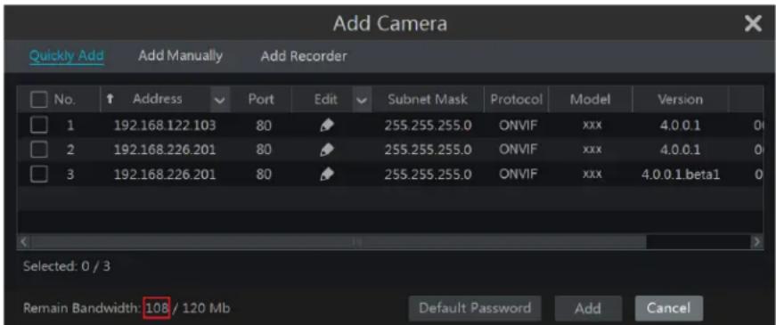 Add Camera Quickly Add Add Manually Add Recorder No. Address Port Edit Subnet Mask Protocol Model Version 1 192.168.122.103 80 255.255.255.0 ONVIF xxx 4.0.0.1 0 2 192.168.226.201 80 255.255.255.0 ONVIF xxx 4.0.0.1 0 3 192.168.226.201 80 255.255.255.0 ONVIF xxx 4.0.0.1.beta1 0 Selected: 0 / 3 Remain Bandwidth: 108 / 120 Mb Default Password Add Cancel