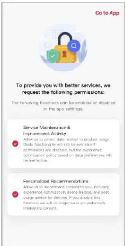 Go to App To provide you with better services, we request the following permissions: The following functions can be enabled or disabled in the app settings. Service Maintenance & Improvement Activity Allow us to collect data related to product usage. Basic functionality will still be evaluable if permissions are disabled, but the experience optimization policy based on data preferences will be ineffective. Personalized Recommendations Allow us to recommend content to you, including experience optimization, some linkage, and best usage advice for devices. If you disable this function, we will no longer send you potentially interesting content.