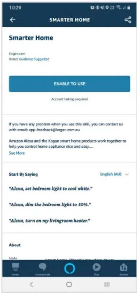10:29 SMARTER HOME Smarter Home Kogan.com Rated Guidance Suggested ENABLE TO USE Account linking required If you have any problem when you use this skill, you can contact us with email: app-feedback@kogan.com.au Amazon Alexa and the Kogan smart home products work together to help you control home appliance nice and easy.... See More Start By Saying English (AU) "Alexa, set bedroom light to cool white." "Alexa, dim the bedroom light to 50%." "Alexa, turn on my livingroom heater." About Note Email: Promote Play Custom