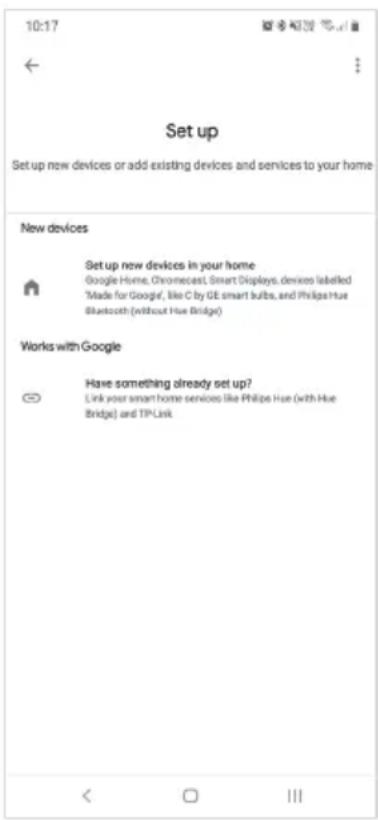 10:17 Set up Set up new devices or add existing devices and services to your home New devices Set up new devices in your home Google Home, Chromecast, Smart Displays, devices labelled 'Made for Google', like C by GE smart bulbs, and Philips Hue Bluetooth (without Hue Bridge) Works with Google Have something already set up? Link your smart home services like Philips Hue (with Hue Bridge) and TPLink