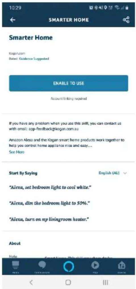 10:29 SMARTER HOME Smarter Home Kogan.com Rated: Guidance Suggested ENABLE TO USE Account linking required If you have any problem when you use this skill, you can contact us with email: app-feedback@kogan.com.au Amazon Alexa and the Kogan smart home products work together to help you control home appliance nice and easy.... See More Start By Saying English (AU) "Alexa, set bedroom light to cool white." "Alexa, dim the bedroom light to 50%." "Alexa, turn on my livingroom heater." About Note Smart Home This skill makes you do