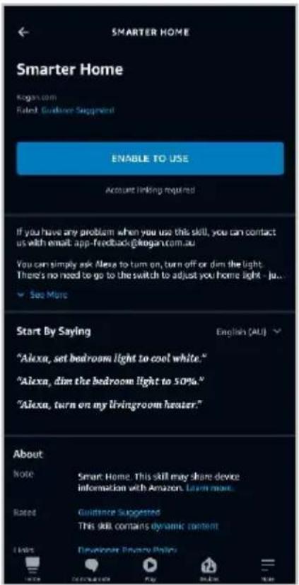 SMARTER HOME Smarter Home Kogan.com Rated Guidance Supplement ENABLE TO USE Account linking required If you have any problem when you use this skill, you can contact us with email: app-feedback@kogan.com.au You can simply ask Alexa to turn on, turn off or dim the light. There's no need to go to the switch to adjust you home light - just... See More Start By Saying English (AU) "Alexa, set bedroom light to cool white." "Alexa, dim the bedroom light to 50%." "Alexa, turn on my livingroom heater." About Note Smart Home. This skill may share device information with Amazon. Learn more. Rated Guidance Suggested This skill contains dynamic content I live Developer Privacy Policy