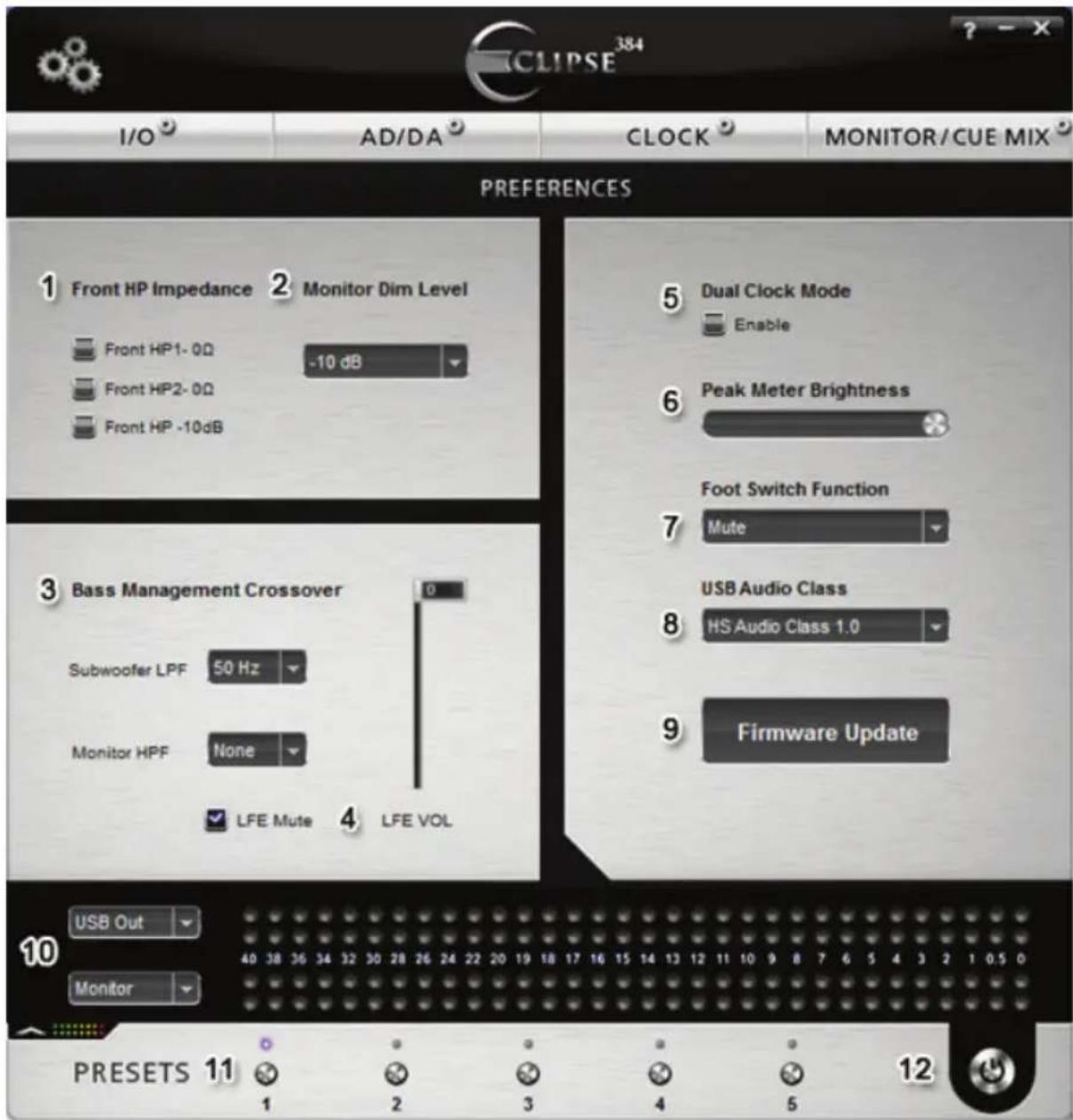 CLIPSE 384 I/O AD/DA CLOCK MONITOR/CUE MIX PREFERENCES 1 Front HP Impedance 2 Monitor Dim Level Front HP1- 0Ω -10 dB Front HP2- 0Ω Front HP -10dB 5 Dual Clock Mode Enable 6 Peak Meter Brightness Foot Switch Function Mute 7 USB Audio Class HS Audio Class 1.0 9 Firmware Update 3 Bass Management Crossover 0 Subwoofer LPF 50 Hz Monitor HPF None LFE Mute LFE VOL USB Out Monitor 10 PRESETS 11 1 2 3 4 5 12