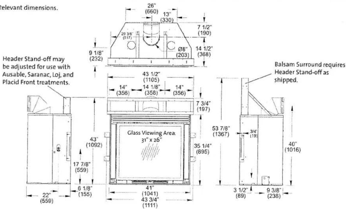 Relevant dimensions. Header Stand-off may be adjusted for use with Ausable, Saranac, Loj, and Placid Front treatments. 26" (660) 13" (330) 7 1/2" (190) 20 3/8" (517) Ø8" (203) 9 1/8" (232) 43 1/2" (1105) 14" (356) 14 1/8" (358) 14" (356) 7 3/4" (197) Glass Viewing Area: 31" x 26" 43" (1092) 17 7/8" (559) 6 1/8" (155) 41" (1041) 43 3/4" (1111) Balsam Surround requires Header Stand-off as shipped. 53 7/8" (1367) 3/4" (19) 40" (1016) 3 1/2" (89) 9 3/8" (238)