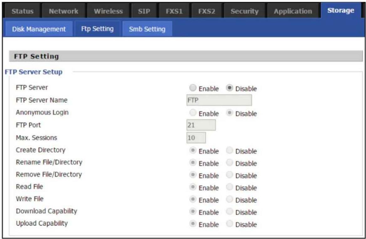 Status Network Wireless SIP FXS1 FXS2 Security Application Storage Disk Management Ftp Setting Smb Setting FTP Setting FTP Server Setup FTP Server Enable Disable FTP Server Name FTP Anonymous Login Enable Disable FTP Port 21 Max. Sessions 10 Create Directory Enable Disable Rename File/Directory Enable Disable Remove File/Directory Enable Disable Read File Enable Disable Write File Enable Disable Download Capability Enable Disable Upload Capability Enable Disable
