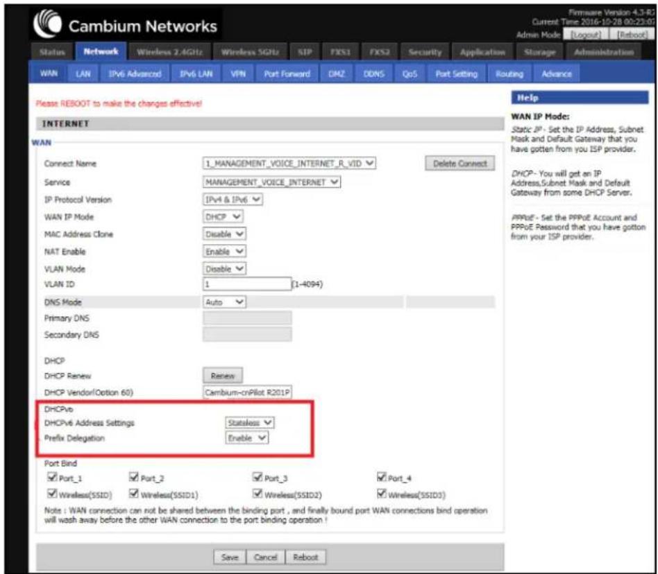 Cambium Networks Status Network Wireless 2.4GHz Wireless SGHz SIP FXS1 FXS2 Security Application Storage Administration WAN LAN IPv6 Advanced IPv6 LAN VPN Port Forward DM2 DDNS QoS Port Setting Routing Advance Please REBOOT to make the changes effective! INTERNET WAN Connect Name 1_MANAGEMENT_VOICE_INTERNET_R_VID Delete Connect Service MANAGEMENT_VOICE_INTERNET IP Protocol Version IPv4 & IPv6 DHCP MAC Address Clone Disable NAT Enable Enable VLAN Mode Disable VLAN ID 1 (1-4094) DNS Mode Auto Primary DNS Secondary DNS DHCP DHCP Renew Renew DHCP Vendor(Option 60) Cambium-onPilot R201P DHCPv6 Address Settings Stateless Prefix Delegation Enable Port Bind Port_1 Port_2 Port_3 Port_4 Wireless(SSID) Wireless(SSID1) Wireless(SSID2) Wireless(SSID3) Note: WAN connection can not be shared between the binding port, and finally bound port WAN connections bind operation will wash away before the other WAN connection to the port binding operation! Save Cancel Reboot Help WAN IP Mode: Static IP - Set the IP Address, Subnet Mask and Default Gateway that you have gotten from your ISP provider. DHCP - You will get an IP Address,Subnet Mask and Default Gateway from some DHCP Server. PPPoE - Set the PPPoE Account and PPPoE Password that you have gotten from your ISP provider.