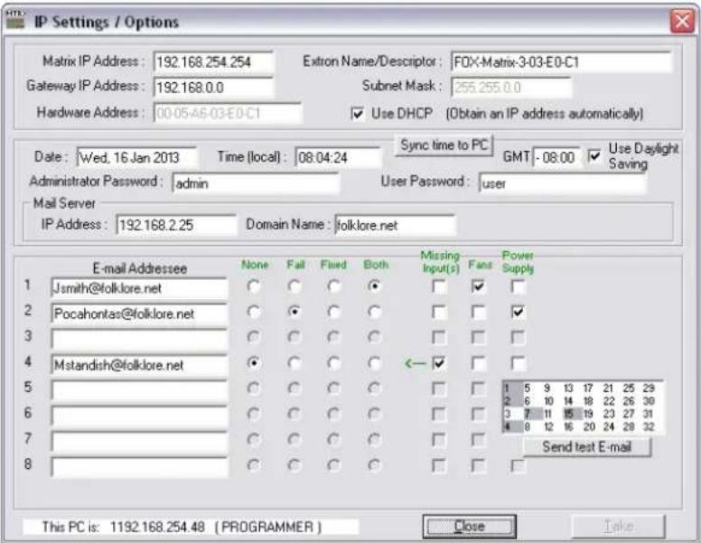 IP Settings / Options Matrix IP Address: 192.168.254.254 Gateway IP Address: 192.168.0.0 Hardware Address: 00-05-A6-03-E0-C1 Extron Name/Descriptor: FOX-Matrix-3-03-E0-C1 Subnet Mask: 255.255.0.0 Use DHCP (Obtain an IP address automatically) Date: Wed, 16 Jan 2013 Time (local): 08:04:24 Sync time to PC GMT - 08:00 Use Daylight Saving Administrator Password: admin User Password: user Mail Server IP Address: 192.168.2.25 Domain Name: folklore.net E-mail Addressee None Fail Fixed Both Missing Input(s) Fans Power Supply Jsmith@folklore.net ○ ○ ○ ● □ ✓ □ Pocahontas@folklore.net ○ ● ○ ○ □ □ ✓ Mstandish@folklore.net ○ ○ ○ ◀ ← ✓ □ Send test E-mail This PC is: 1192.168.254.48 (PROGRAMMER) Close Take