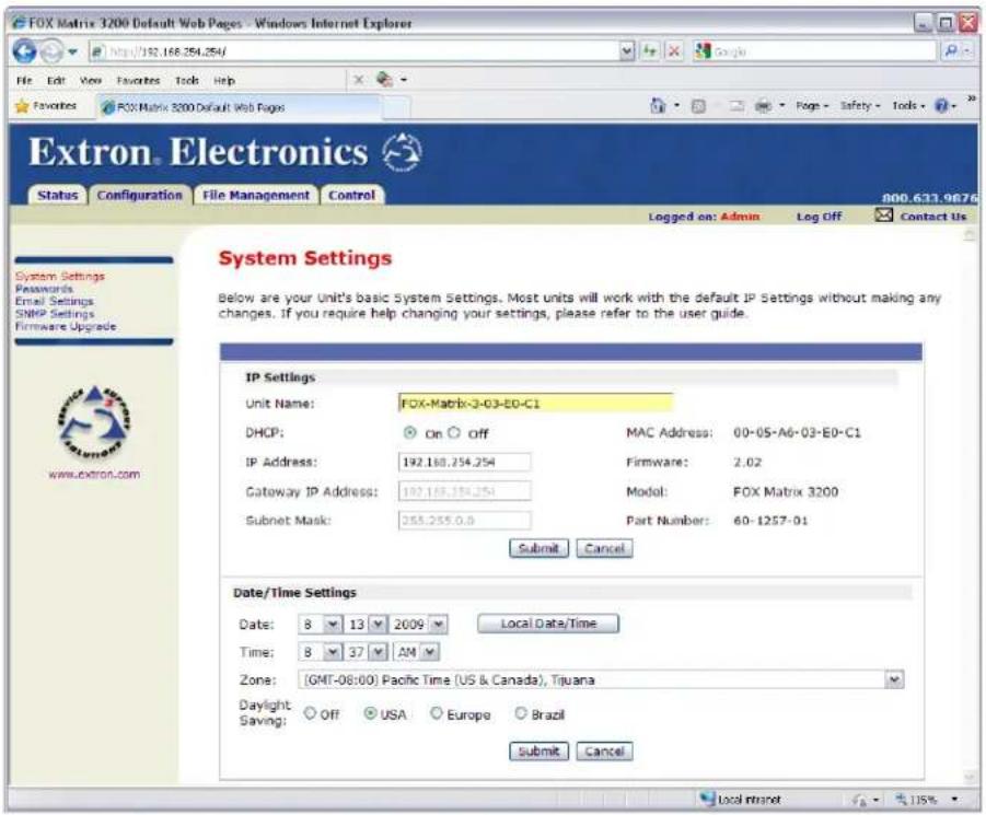 FOX Matrix 3200 Default Web Pages - Windows Internet Explorer http://192.168.354.254/ File Edit View Favorites Tools Help Favorites FOX Matrix 3200 Default Web Pages Extron. Electronics Status Configuration File Management Control Logged on: Admin Leg Off Contact Us System Settings Passwords Email Settings SNMP Settings Firmware Upgrade System Settings Below are your Unit's basic System Settings. Most units will work with the default IP Settings without making any changes. If you require help changing your settings, please refer to the user guide. IP Settings Unit Name: FOX-Matrix-3-G3-E0-C1 DHCP: On Off MAC Address: 00-05-A6-03-E0-C1 IP Address: 192.168.254.254 Firmware: 2.02 Gateway IP Address: 192.168.254.254 Model: FOX Matrix 3200 Subnet Mask: 255.255.0.0 Part Number: 60-1257-01 Submit Cancel Date/Time Settings Date: 8 13 2009 Local Date/Time Time: 8 37 AM Zone: (GMT-08:00) Pacific Time (US & Canada), Tijuana Daylight Saving: Off USA Europe Brazil Submit Cancel Local Intranet 115%