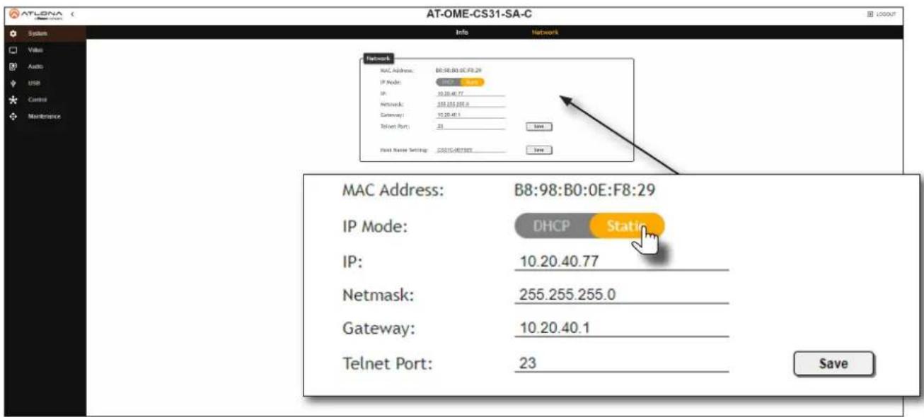 AT-OME-CS31-SA-C System Value Audio USB Control Maintenance Info Network Network MAC Address: B8:98:B0:0E:F8:29 IP Node: 15.20.40.77 IP: 30.20.40.77 Networks: 355.255.255.0 Gateway: 15.20.40.1 Telnet Port: 23 Save First Name Settings: 2021G48T882 Save MAC Address: B8:98:B0:0E:F8:29 IP Mode: DHCP Static IP: 10.20.40.77 Netmask: 255.255.255.0 Gateway: 10.20.40.1 Telnet Port: 23 Save