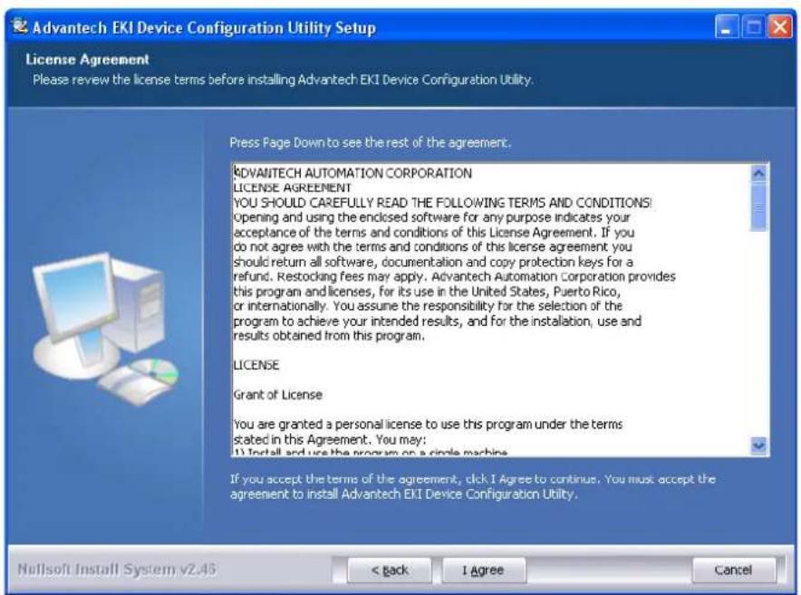 Advantech EKI Device Configuration Utility Setup License Agreement Please review the license terms before installing Advantech EKI Device Configuration Utility. Press Page Down to see the rest of the agreement. ADVANTECH AUTOMATION CORPORATION LICENSE AGREEMENT YOU SHOULD CAREFULLY READ THE FOLLOWING TERMS AND CONDITIONS! Opening and using the enclosed software for any purpose indicates your acceptance of the terms and conditions of this License Agreement. If you do not agree with the terms and conditions of this license agreement you should return all software, documentation and copy protection keys for a refund. Restocking fees may apply. Advantech Automation Corporation provides this program and licenses, for its use in the United States, Puerto Rico, or internationally. You assume the responsibility for the selection of the program to achieve your intended results, and for the installation, use and results obtained from this program. LICENSE Grant of License You are granted a personal license to use this program under the terms stated in this Agreement. You may: 1) Install and use the program on a circle machine. If you accept the terms of the agreement, click I Agree to continue. You must accept the agreement to install Advantech EKI Device Configuration Utility. Nullsoft Install System v2.45 < back I Agree Cancel