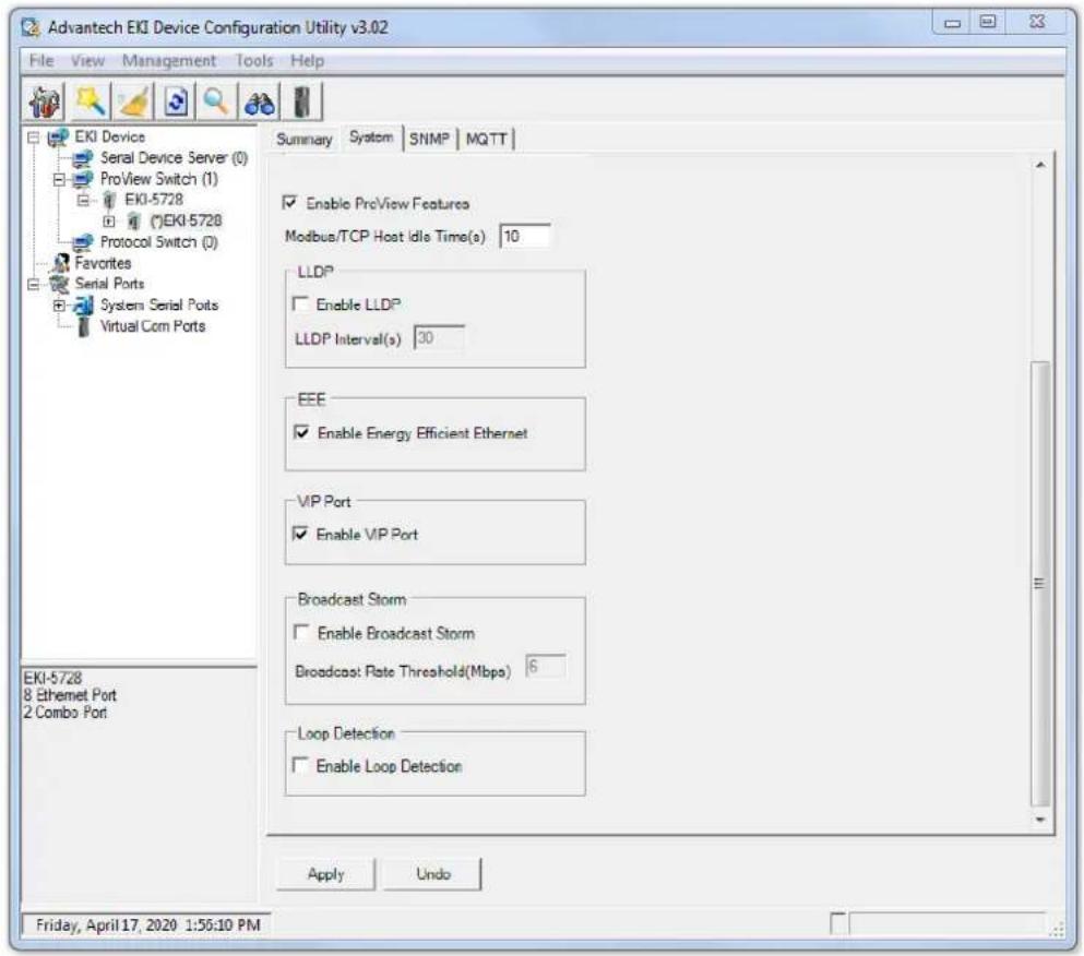 Advantech EKI Device Configuration Utility v3.02 File View Management Tools Help EKI Device Serial Device Server (0) ProView Switch (1) EKI-5728 (E)EKI-5728 Protocol Switch (0) Favorites Serial Ports System Serial Ports Virtual Com Ports Summary System SNMP MQTT Enable ProView Features Modbus/TCP Host Idle Time(s) 10 LLDP Enable LLDP LLDP Interval(s) 30 EEE Enable Energy Efficient Ethernet VIP Port Enable VIP Port Broadcast Storm Enable Broadcast Storm Broadcast Rate Threshold(Mbps) 6 Loop Detection Enable Loop Detection Apply Undo EKI-5728 8 Ethernet Port 2 Combo Port Friday, April 17, 2020 1:55:10 PM