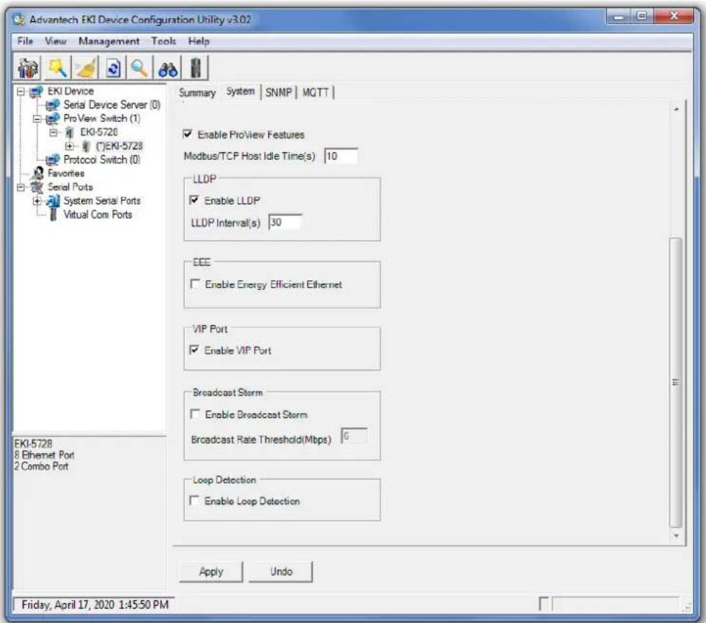 Advantech EKI Device Configuration Utility v3.02 File View Management Tools Help EKI Device Serial Device Server (0) ProView Switch (1) EKI-5728 (E)EKI-5728 Protocol Switch (0) Favorites Serial Ports System Serial Ports Virtual Com Ports Summary System SNMP MQTT Enable ProView Features Modbus/TCP Host Idle Time(s) 10 LLDP Enable LLDP LLDP Interval(s) 30 EEE Enable Energy Efficient Ethernet VIP Port Enable VIP Port Broadcast Storm Enable Broadcast Storm Broadcast Rate Threshold(Mbps) 6 Loop Detection Enable Loop Detection Apply Undo Friday, April 17, 2020 1:45:50 PM