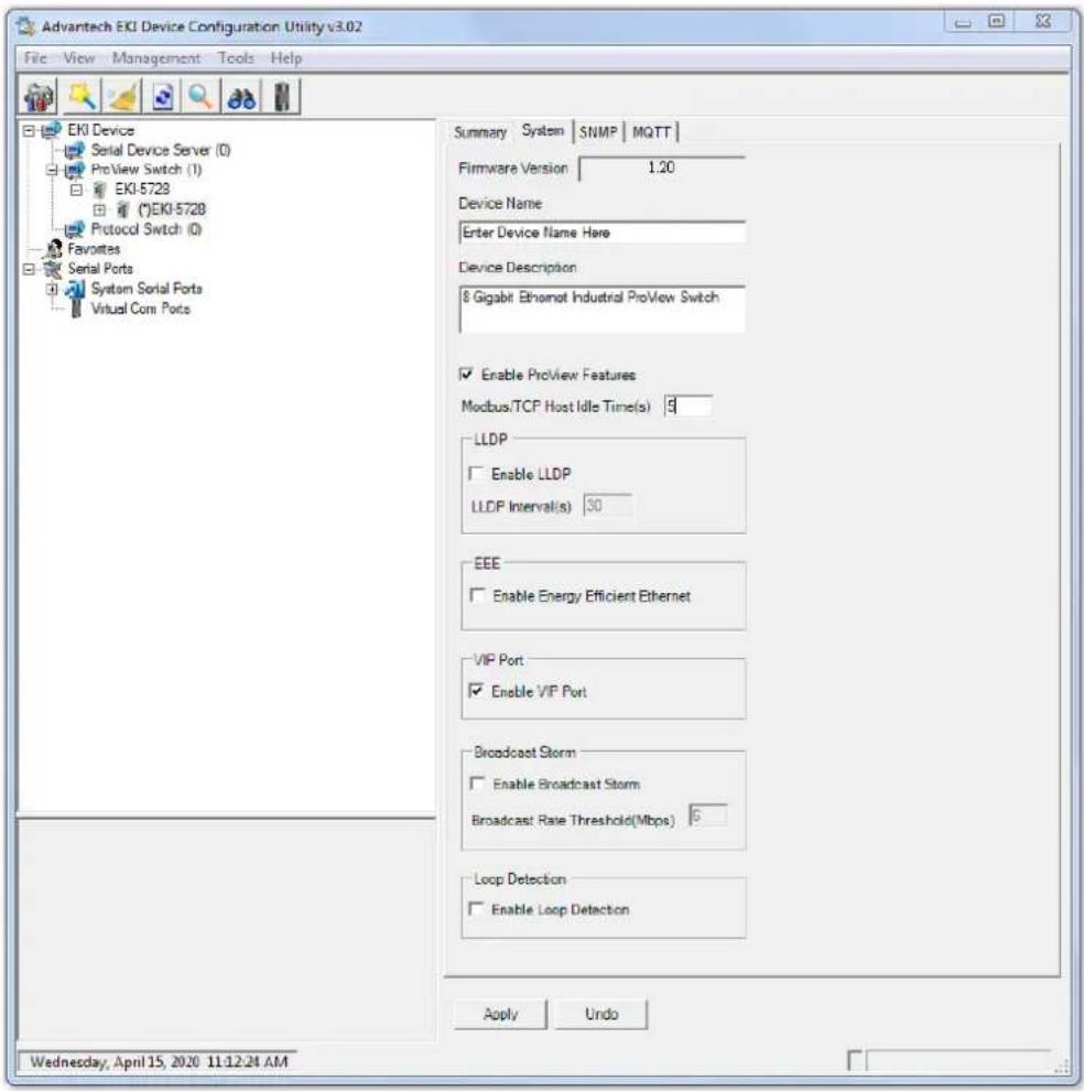 Advantech EKI Device Configuration Utility v3.02 File View Management Tools Help EKI Device Serial Device Server (0) ProView Switch (1) EKI-5728 (*)EKI-5728 Protocol Switch (0) Favorites Serial Ports System Serial Ports Virtual Com Ports Summary System SNMP MQTT Firmware Version 1.20 Device Name Enter Device Name Here Device Description 8 Gigabit Ethernet Industrial ProView Switch Enable ProView Features Modbus/TCP Host Idle Time(s) 9 LLDP Enable LLDP LLDP Interval(s) 30 EEE Enable Energy Efficient Ethernet VIP Port Enable VIP Port Broadcast Storm Enable Broadcast Storm Broadcast Rate Threshold(Mbps) 6 Loop Detection Enable Loop Detection Apply Undo Wednesday, April 15, 2020 11:12:24 AM