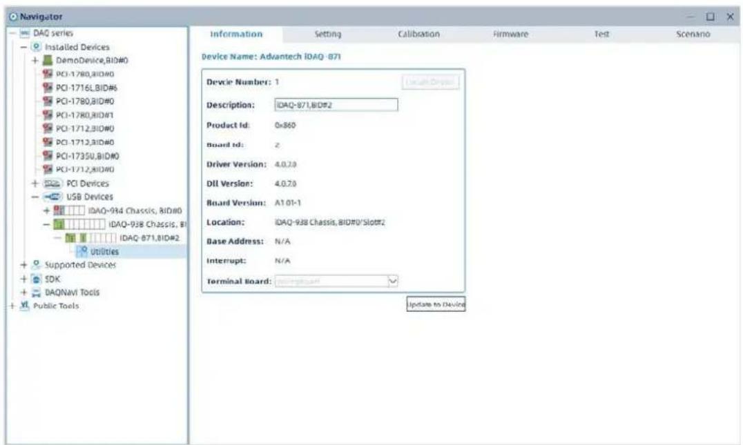 Navigator DAQ series Installed Devices DemoDevice,BID#0 PCI-1780,BID#0 PCI-1716,LBID#6 PCI-1780,BID#0 PCI-1780,BID#1 PCI-1712,BID#0 PCI-1712,BID#0 PCI-1735U,BID#0 PCI-1712,BID#0 PCI Devices USB Devices IDAQ-934 Chassis, BID#0 IDAQ-938 Chassis, BID# IDAQ-871,BID#2 Utilities Supported Devices SDK DAQnavi Tools Public Tools Information Setting Calibration Firmware Test Scenario Device Name: Advantech IDAQ-871 Device Number: 1 Description: IDAQ-871,BID#2 Product Id: 0x860 Board Id: z Driver Version: 4.0.70 Dil Version: 4.0.70 Board Version: A1.01-1 Location: IDAQ-938 Chassis,BID#0/Slot#2 Base Address: N/A Interrupt: N/A Terminal Board: Update to Devine