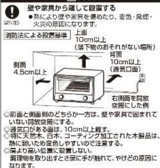 壁や家具から隆して設置する ● 熟により壁や家具を傷めたり、変色・発煙・ 火災の原因になります。 消防法による設置基準 上面 10cm以上 (落下物のおそれがない場所) 背面 10cm以上 (通気口面) 側面 4.5cm以上 右側面を開放 空間にした例 ◎前面と側面側のどちらか一方は、壁や家具で囲まれない 同放空間にする。 ◎通気口がある面は、10cm以上難す。 ◎特に天然木、白木、コーティング加工された木製品は、 熱に扱いため姿色しやすいので注意する。 ◎肩より高い位置に設置しない。 撮物物を取り出すとき辰に手が触れて、やけどの原因になります。