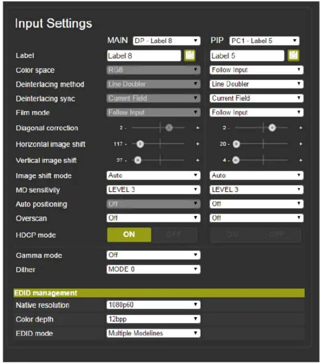 Input Settings MAIN DP - Label 8 Label Label 8 Color space RGB Deinterlacing method Line Doubler Deinterlacing sync Current Field Film mode Follow Input Diagonal correction 2 - Horizontal image shift 117 - Vertical image shift 27 - Image shift mode Auto MD sensitivity LEVEL 3 Auto positioning Off Overscan Off HDCP mode ON OFF Gamma mode Off Dither MODE 0 PIP PC1 - Label 5 Label 5 Follow Input Line Doubler Current Field Follow Input 2 - 20 - 4 - Auto LEVEL 3 Off Off EDID management Native resolution 1080p60 Color depth 12bpp EDID mode Multiple Modelines
