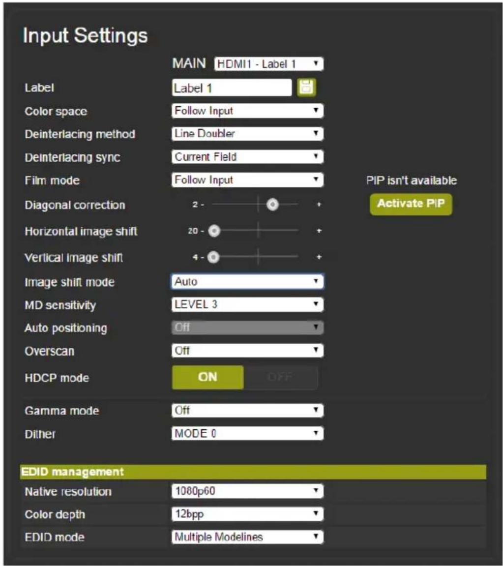 Input Settings MAIN HDMI1 - Label 1 Label Label 1 Color space Follow Input Deinterlacing method Line Doubler Deinterlacing sync Current Field Film mode Follow Input Diagonal correction 2 - Horizontal image shift 20 - Vertical image shift 4 - Image shift mode Auto MD sensitivity LEVEL 3 Auto positioning Off Overscan Off HDCP mode ON OFF Gamma mode Off Dither MODE 0 PIP isn't available Activate PIP EDID management Native resolution 1080p60 Color depth 12bpp EDID mode Multiple Modelines
