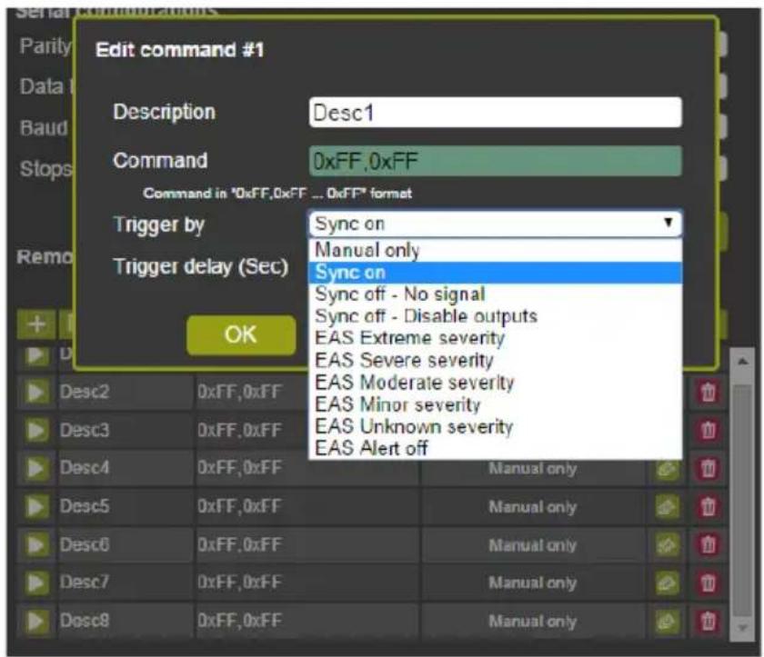 Edit command #1 Description Desc1 Command 0xFF,0xFF Command in "0xFF,0xFF ... 0xFF" format Trigger by Sync on Trigger delay (Sec) Manual only Sync on Sync off - No signal Sync off - Disable outputs EAS Extreme severity EAS Severe severity EAS Moderate severity EAS Minor severity EAS Unknown severity EAS Alert off Desc2 0xFF,0xFF Desc3 0xFF,0xFF Desc4 0xFF,0xFF Manual only Desc5 0xFF,0xFF Manual only Desc6 0xFF,0xFF Manual only Desc7 0xFF,0xFF Manual only Desc8 0xFF,0xFF Manual only