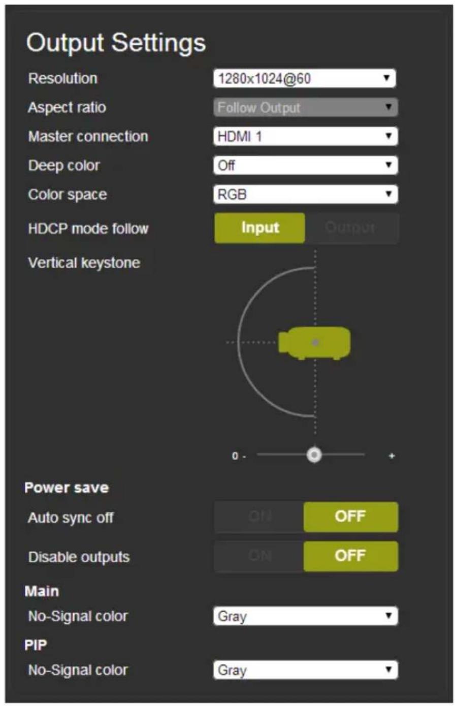 Output Settings Resolution 1280x1024@60 Aspect ratio Follow Output Master connection HDMI 1 Deep color Off Color space RGB HDCP mode follow Input Output Vertical keystone Power save Auto sync off OFF Disable outputs ON OFF Main No-Signal color Gray PIP No-Signal color Gray