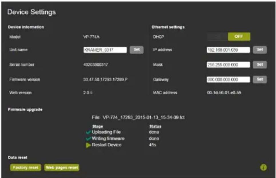 Device Settings Device information Model VP-774A Unit name KRAMER_0317 Set Ethernet settings DHCP OFF IP address 192.168.001.039 Set Serial number 40203900317 Firmware version 33.47.50.17293.17289.P Web version 2.0.5 Mask 256.255.000.000 Set Gateway 000.000.000.000 Set MAC address 00-1d-56-01-e0-59 Firmware upgrade File: VP-774_17293_2015-01-13_15-34-09.fcl Stage ✓ Uploading File ✓ Writing firmware ▶ Restart Device Status done done 45s Data reset Factory reset Web pages reset