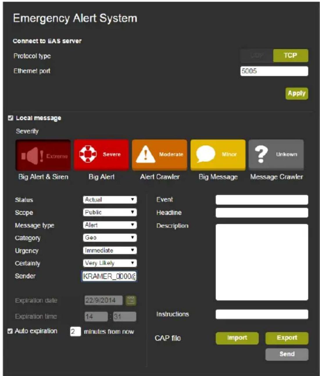 Emergency Alert System Connect to EAS server Protocol type Ethernet port 5005 TCP Apply Local message Severity Extreme Severe Moderate Minor Unknown Big Alert & Siren Big Alert Alert Crawler Big Message Message Crawler Status Actual Event Scope Public Headline Message type Alert Description Category Geo Urgency Immediate Certainty Very Likely Sender KRAMER_0000@ Expiration date 22/9/2014 Expiration time 14 : 31 Auto expiration 2 minutes from now Instructions CAP file Import Export Send
