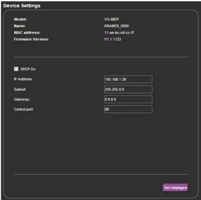 Device Settings Model: VS-88DT Name: KRAMER_0000 MAC address: 11-aa-bc-cd-cc-ff Firmware Version: V1.1.1123 DHCP On IP Address: 192.168.1.39 Subnet: 255.255.0.0 Gateway: 0.0.0.0 Control port: 80 Set changes