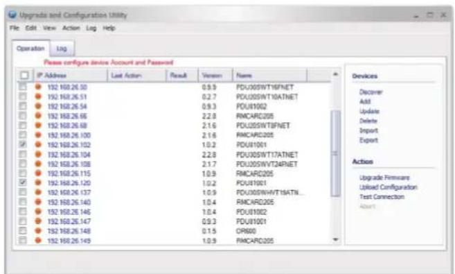 Upgrades and Configuration Utility File Edit View Action Lag Help Operation Lag Please configure device Account and Password IP Address Last Action Result Version Name 192.160.26.50 0.9.3 PDU005WT16FNET 192.160.26.51 0.2.7 PDU005WT10ATNET 192.160.26.54 0.9.3 PDU81002 192.160.26.66 2.2.8 RMCARD205 192.160.26.68 2.1.6 PDU005WTBNET 192.160.26.100 2.1.6 RMCARD205 192.160.26.102 1.0.2 PDU81001 192.160.26.104 2.2.8 PDU005WT17ATNET 192.160.26.108 2.1.7 PDU005WT24FNET 192.160.26.115 1.0.9 RMCARD205 192.160.26.120 1.0.2 PDU81001 192.160.26.137 1.0.9 PDU005WHT16ATN_ 192.160.26.140 1.0.4 RMCARD205 192.160.26.146 1.0.4 PDU81002 192.160.26.147 0.9.3 PDU81001 192.160.26.148 0.1.5 OR600 192.160.26.149 1.0.9 RMCARD205 Devices Discover Add Update Delete Import Export Actions Upgrade Firmware Used Configuration Test Connection Assort