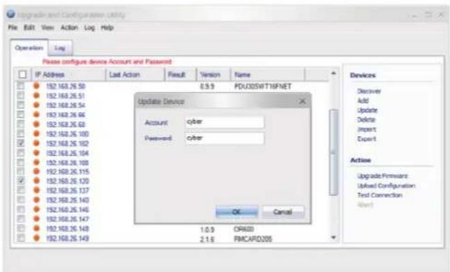 Upgrade and Configuration Utility File Edit View Action Log Help Operation Log Please configure device Account and Password IP Address Last Action Result Version Name 152.160.26 50 0.9 PDU00SWT16FNET 152.160.26 51 152.160.26 54 152.160.26 66 152.160.26 68 152.160.26 100 152.160.26 102 152.160.26 104 152.160.26 109 152.160.26 115 152.160.26 120 152.160.26 137 152.160.26 143 152.160.26 145 152.160.26 147 152.160.26 148 152.160.26 149 Update Device Account cyber Password cyber OK Cancel Devices Discover Add Update Delete Import Export Actions Upgrade Firmiant Used Configuration Test Connection Alert