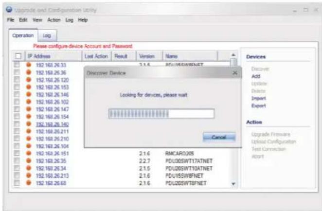 Upgrade and Configuration Utility File Edit View Action Log Help Operation Log Please configure device Account and Password IP Address Last Action Result Version Name 192 160.26.33 3.1.6 PDU145W8FNET Discover Device Looking for devices, please wait Cancel Devices Discover Add Update Delete Import Export Action Upgrade Presurser Upload Configuration Test Connection Abort 192 160.26.33 3.1.6 RMCAR0205 2.1.6 PDU00SWT17ATNET 2.2.7 PDU00SWT10ATNET 2.1.5 PDU00SWT10ATNET 2.1.6 PDU15SWBFNET 2.1.6 PDU00SWTFBNET