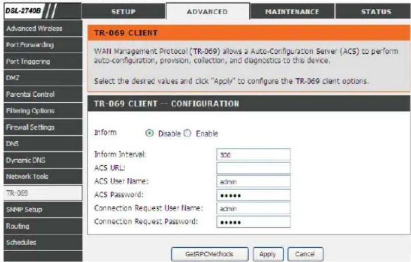 DSL-2740B SETUP ADVANCED MAINTENANCE STATUS Advanced Wireless Port Forwarding Port Triggering DMZ Parental Control Filtering Options Firewall Settings DNS Dynamic DNS Network Tools TR-069 SNMP Setup Routing Schedules TR-069 CLIENT WAN Management Protocol (TR-069) allows a Auto-Configuration Server (ACS) to perform auto-configuration, provision, collection, and diagnostics to this device. Select the desired values and click "Apply" to configure the TR-069 client options. TR-069 CLIENT -- CONFIGURATION Inform Disable Enable Inform Interval: 300 ACS URL: ACS User Name: admin ACS Password: ●●●●● Connection Request User Name: admin Connection Request Password: ●●●●● GetRPCMethods Apply Cancel