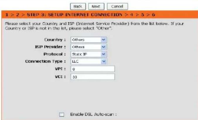 1 > 2 > STEP 3: SETUP INTERNET CONNECTION > 4 > 5 > 6 Please select your Country and ISP (Internet Service Provider) from the list below. If your Country or ISP is not in the list, please select "Other". Country : Others ISP Provider : Others Protocol : Static IP Connection Type : LLC VPI : 0 VCI : 33 Enable DSL Auto-scan :