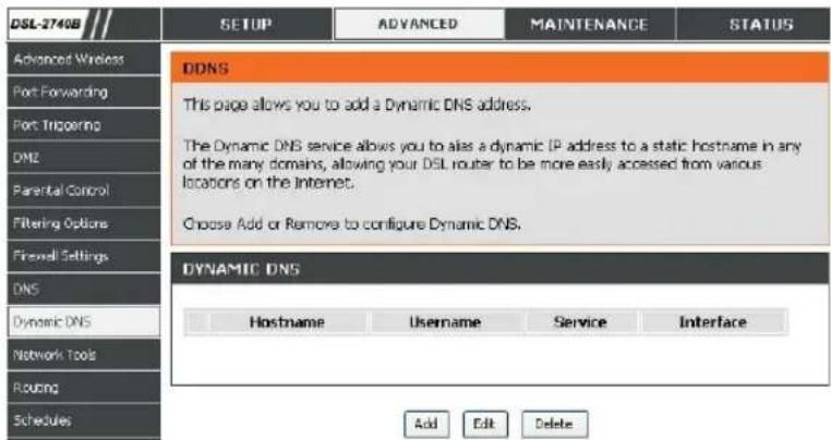 DSL-2740B SETUP ADVANCED MAINTENANCE STATUS Advanced Wireless Port Forwarding Port Triggering DNS Parental Control Filtering Options Firewall Settings DNS Dynamic DNS Network Tools Routing Schedules DDNS This page allows you to add a Dynamic DNS address. The Dynamic DNS service allows you to alias a dynamic IP address to a static hostname in any of the many domains, allowing your DSL router to be more easily accessed from various locations on the Internet. Choose Add or Remove to configure Dynamic DNS. DYNAMIC DNS Hostname Username Service Interface Add Edit Delete