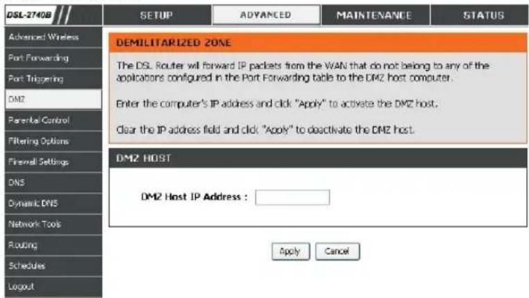 DSL-2740B SETUP ADVANCED MAINTENANCE STATUS Advanced Wireless Port Forwarding Port Triggering DMZ Parental Control Filtering Options Firewall Settings DNS Dynamic DNS Network Tools Routing Schedules Logout DEMILITARIZED ZONE The DSL Router will forward IP packets from the WAN that do not belong to any of the applications configured in the Port Forwarding table to the DMZ host computer. Enter the computer's IP address and click "Apply" to activate the DMZ host. Clear the IP address field and click: "Apply" to deactivate the DMZ host. DMZ HOST DMZ Host IP Address : Apply Cancel