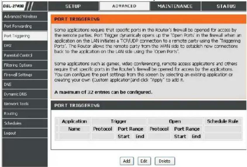 DSL-2740B SETUP ADVANCED MAINTENANCE STATUS Advanced Wireless Port Forwarding Port Triggering DXYZ Parental Control Filtering Options Firewell Settings DNS Dynamic DNS Network Tools Routing Schedules Logout PORT TRIGGERING Some applications require that specific ports in the Router's firewall be opened for access by the remote parties. Port Trigger dynamically opens up the 'Open Ports' in the firewall when an application on the LAN initiates a TCP/UDP connection to a remote party using the 'Triggering Ports'. The Router allows the remote party from the WAN side to establish new connections back to the application on the LAN side using the 'Open Ports'. Some applications such as games, video conferencing, remote access applications and others require that specific ports in the Router's firewall be opened for access by the applications. You can configure the port settings from this screen by selecting an existing application or creating your own (Custom application)and click "Apply" to add it. A maximum of 32 entries can be configured. PORT TRIGGERING Application Trigger Open Schedule Rule Name Protocol Port Range Protocol Port Range Start End Start End Add Edit Delete