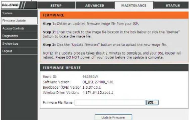 DSL-2740B SYSTEM Firmware Update Access Controls Diagnostics System Log Logout FIRMWARE Step 1: Obtain an updated firmware image file from your ISP. Step 2: Enter the path to the image file location in the box below or click the "Browse" button to locate the image file. Step 3: Click the "Update Firmware" button once to upload the new image file. NOTE: The update process takes about 2 minutes to complete, and your DSL Router will reboot. Please DO NOT power off your router before the update is complete. FIRMWARE UPDATE Board ID: 963580W Software Version: D1_DSL-2740B_4.01 Bootloader (CFE) Version:1.0.37-10.1 Wireless Driver Version: 4.174.64.12.cpe1.1 Firmware File Name: Update Firmware