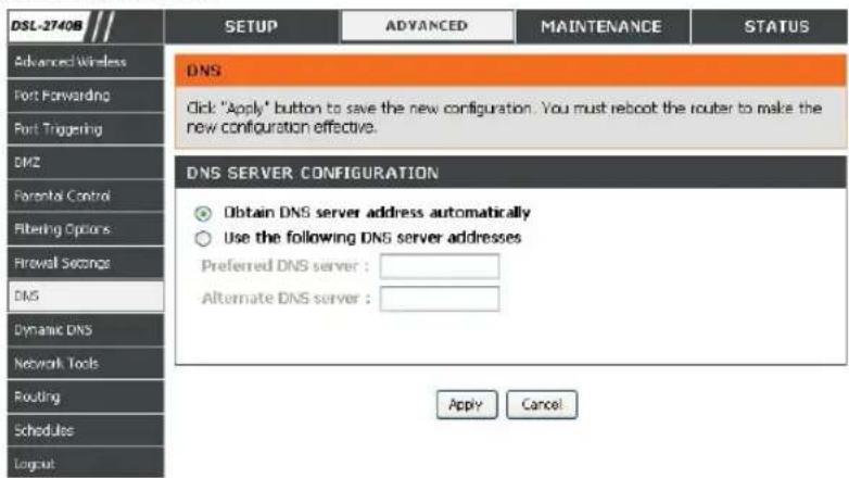 DSL-2740B Advanced Wireless Port Forwarding Port Triggering DMZ Parental Control Filtering Options Firewall Sequence DNS Dynamic DNS Network Tools Routing Schedules Logout SETUP ADVANCED Maintenance STATUS DNS Click: "Apply" button to save the new configuration. You must reboot the router to make the new configuration effective. DNS SERVER CONFIGURATION Obtain DNS server address automatically Use the following DNS server addresses Preferred DNS server : Alternate DNS server : Apply Cancel