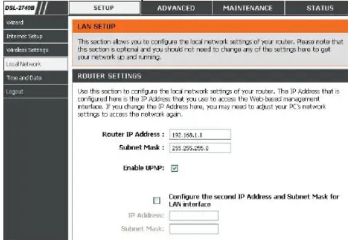 DSL-2740B SETUP ADVANCED MAINTENANCE STATUS Wizard Internet Setup Wireless Settings Local Network Time and Data Logout LAN SETUP This section allows you to configure the local network settings of your router. Please note that this section is optional and you should not need to change any of the settings here to get your network up and running. ROUTER SETTINGS Use this section to configure the local network settings of your router. The IP Address that is configured here is the IP Address that you use to access the Web-based management interface. If you change the IP Address here, you may need to adjust your PCS network settings to access the network again. Router IP Address : 192.168.1.1 Subnet Mask : 255.255.255.0 Enable UPMP: ✓ Configure the second IP Address and Subnet Mask for LAN interface IP Address: Subnet Mask: