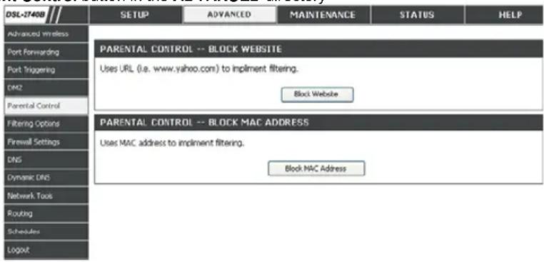 DSL-27408 SETUP ADVANCED MAINTENANCE STATUS HELP Advanced wireless Port Forwarding Port Triggering DM2 Parental Control Filtering Options Firewall Settings DNS Dynamic DNS Network Tools Routing Schedules Logout PARENTAL CONTROL -- BLOCK WEBSITE Uses URL (i.e. www.yahoo.com) to implement filtering. Block Website PARENTAL CONTROL -- BLOCK MAC ADDRESS Uses MAC address to implement filtering. Block MAC Address