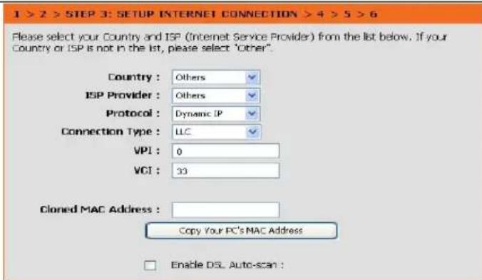 1 > 2 > STEP 3: SETUP INTERNET CONNECTION > 4 > 5 > 6 Please select your Country and ISP (Internet Service Provider) from the list below. If your Country or ISP is not in the list, please select "Other". Country : Others ISP Provider : Others Protocol : Dynamic IP Connection Type : LLC VPI : 0 VCI : 33 Cloned MAC Address : Copy Your PC's MAC Address Enable DSL Auto-scan :