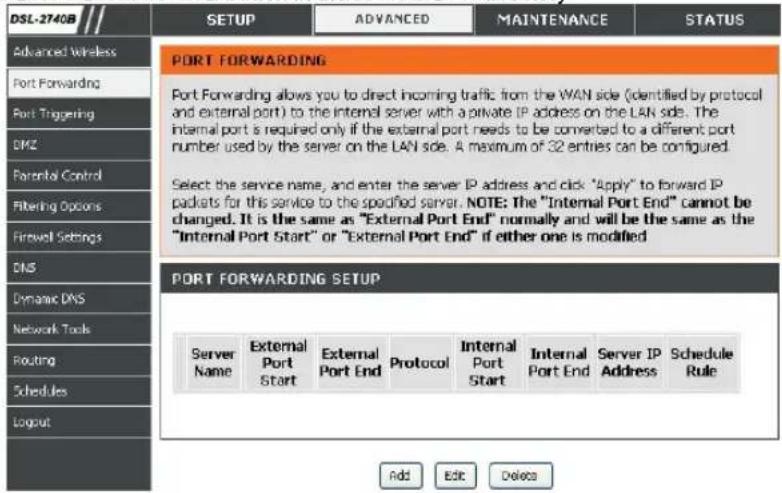 DSL-2740B Advanced Wireless Port Forwarding Port Triggering DMZ Parental Control Filtering Options Firewell Settings DNS Dynamic DNS Network Tools Routing Schedules Logput SETUP ADVANCED MAINTENANCE STATUS PORT FORWARDING Port Forwarding allows you to direct incoming traffic from the WAN side (identified by protocol and external port) to the internal server with a private IP address on the LAN side. The internal port is required only if the external port needs to be converted to a different port number used by the server on the LAN side. A maximum of 32 entries can be configured. Select the service name, and enter the server IP address and click "Apply" to forward IP packets for this service to the specified server. NOTE: The "Internal Port End" cannot be changed. It is the same as "External Port End" normally and will be the same as the "Internal Port Start" or "External Port End" if either one is modified PORT FORWARDING SETUP Server Name External Port Start External Port End Protocol Internal Port Start Internal Port End Server IP Address Schedule Rule Add Edit Delete