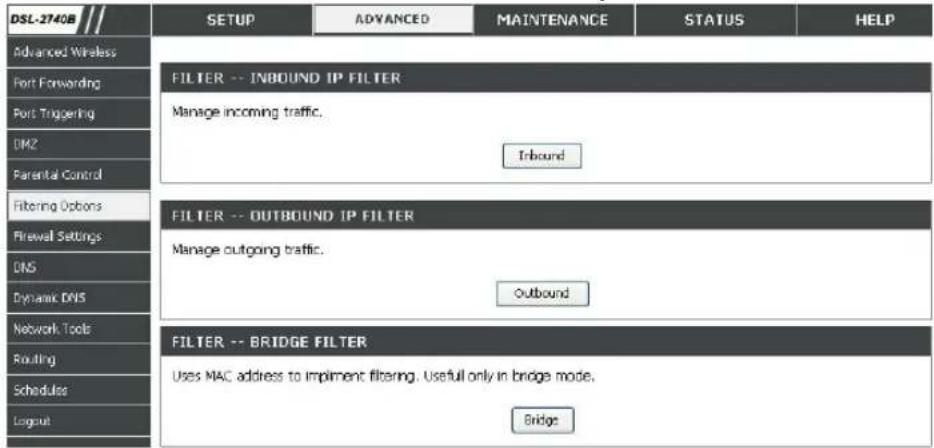 DSL-2740B Advanced Wireless Port Forwarding Port Triggering DM2 Parental Control Filtering Options Firewall Settings DNS Dynamic DNS Network Tools Routing Schedules Layout SETUP ADVANCED MAINTENANCE STATUS HELP FILTER -- INBOUND IP FILTER Manage incoming traffic. Inbound FILTER -- OUTBOUND IP FILTER Manage outgoing traffic. Outbound FILTER -- BRIDGE FILTER Uses MAC address to implement filtering. Useful only in bridge mode. Bridge