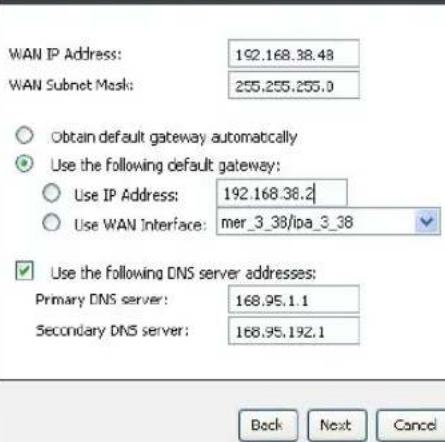 WAN IP Address: 192.168.38.48 WAN Subnet Mask: 255.255.255.0 Obtain default gateway automatically Use the following default gateway: Use IP Address: 192.168.38.2 Use WAN Interface: mer_3_38/ipa_3_38 Use the following DNS server addresses: Primary DNS server: 168.95.1.1 Secondary DNS server: 168.95.192.1 Back Next Cancel