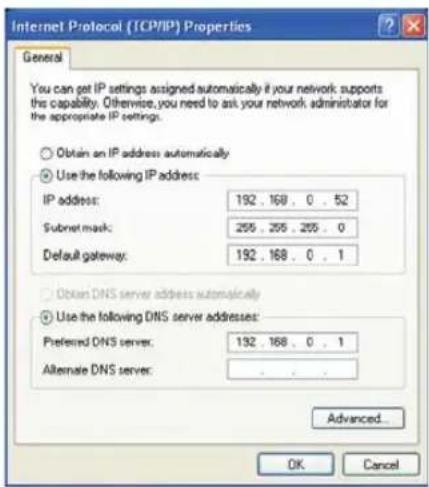 Internet Protocol (TCP/IP) Properties General You can get IP settings assigned automatically if your network supports this capability. Otherwise, you need to ask your network administrator for the appropriate IP settings. Obtain an IP address automatically Use the following IP address: IP address: 192 . 168 . 0 . 52 Subnet mask: 255 . 255 . 255 . 0 Default gateway: 192 . 168 . 0 . 1 Obtain DNS server address automatically Use the following DNS server addresses: Preferred DNS server: 192 . 168 . 0 . 1 Alternate DNS server: . Advanced... OK Cancel